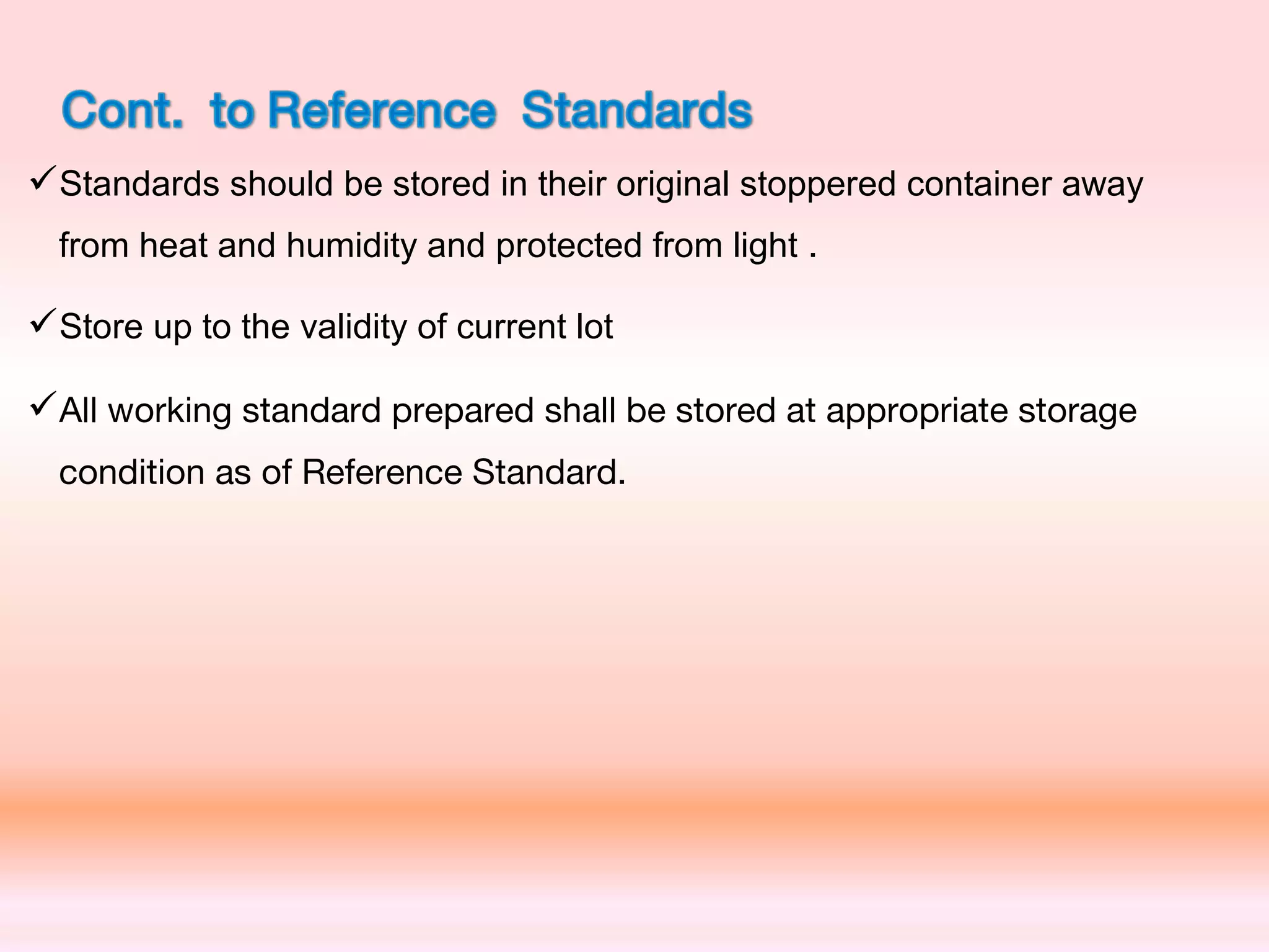 Standards should be stored in their original stoppered container away
from heat and humidity and protected from light .
Store up to the validity of current lot
All working standard prepared shall be stored at appropriate storage
condition as of Reference Standard.
 