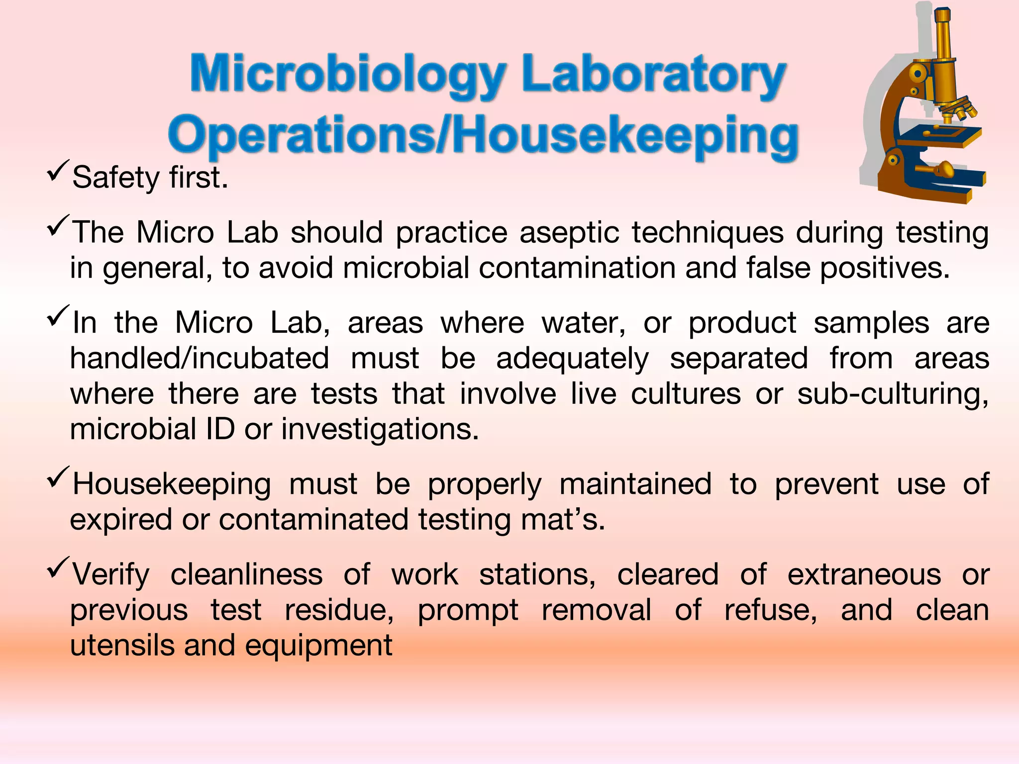 Safety first.
The Micro Lab should practice aseptic techniques during testing
in general, to avoid microbial contamination and false positives.
In the Micro Lab, areas where water, or product samples are
handled/incubated must be adequately separated from areas
where there are tests that involve live cultures or sub-culturing,
microbial ID or investigations.
Housekeeping must be properly maintained to prevent use of
expired or contaminated testing mat’s.
Verify cleanliness of work stations, cleared of extraneous or
previous test residue, prompt removal of refuse, and clean
utensils and equipment
 