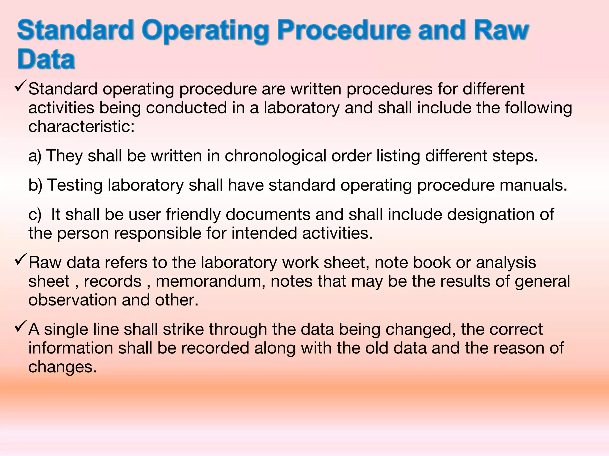 Standard operating procedure are written procedures for different
activities being conducted in a laboratory and shall include the following
characteristic:
a) They shall be written in chronological order listing different steps.
b) Testing laboratory shall have standard operating procedure manuals.
c) It shall be user friendly documents and shall include designation of
the person responsible for intended activities.
Raw data refers to the laboratory work sheet, note book or analysis
sheet , records , memorandum, notes that may be the results of general
observation and other.
A single line shall strike through the data being changed, the correct
information shall be recorded along with the old data and the reason of
changes.
 