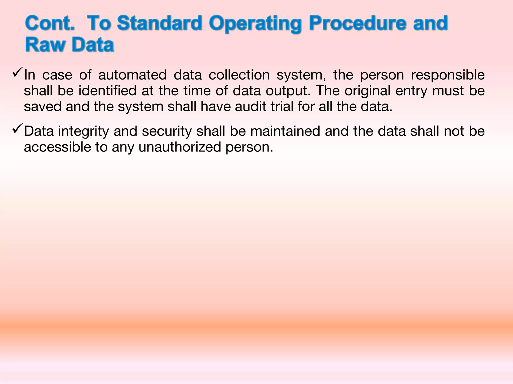 In case of automated data collection system, the person responsible
shall be identified at the time of data output. The original entry must be
saved and the system shall have audit trial for all the data.
Data integrity and security shall be maintained and the data shall not be
accessible to any unauthorized person.
 