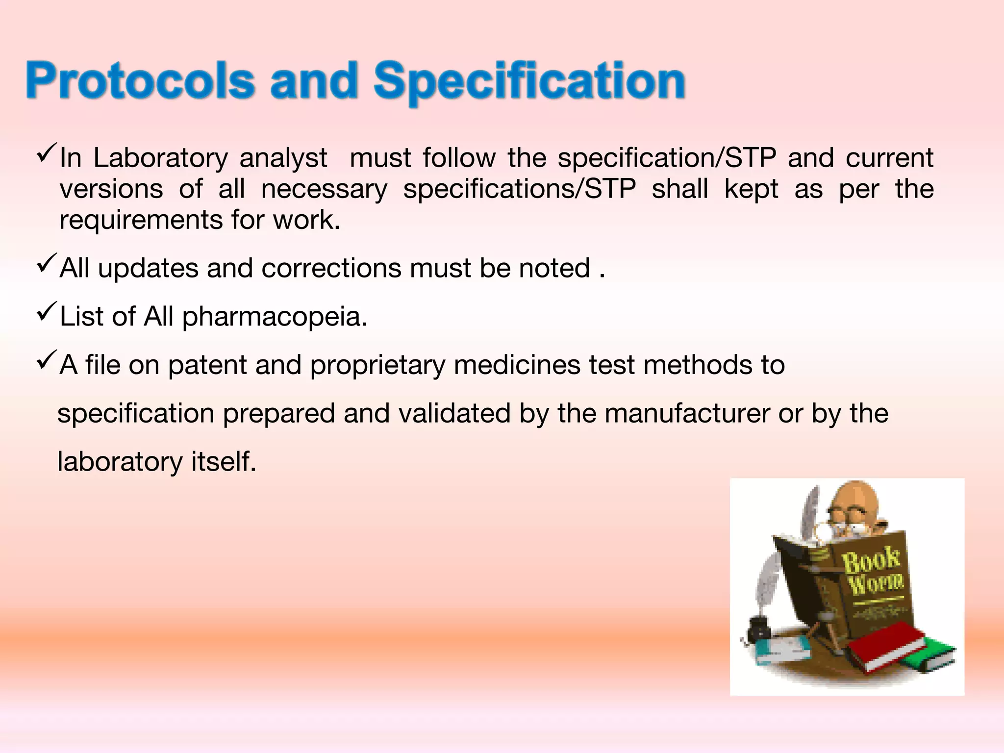 In Laboratory analyst must follow the specification/STP and current
versions of all necessary specifications/STP shall kept as per the
requirements for work.
All updates and corrections must be noted .
List of All pharmacopeia.
A file on patent and proprietary medicines test methods to
specification prepared and validated by the manufacturer or by the
laboratory itself.
 