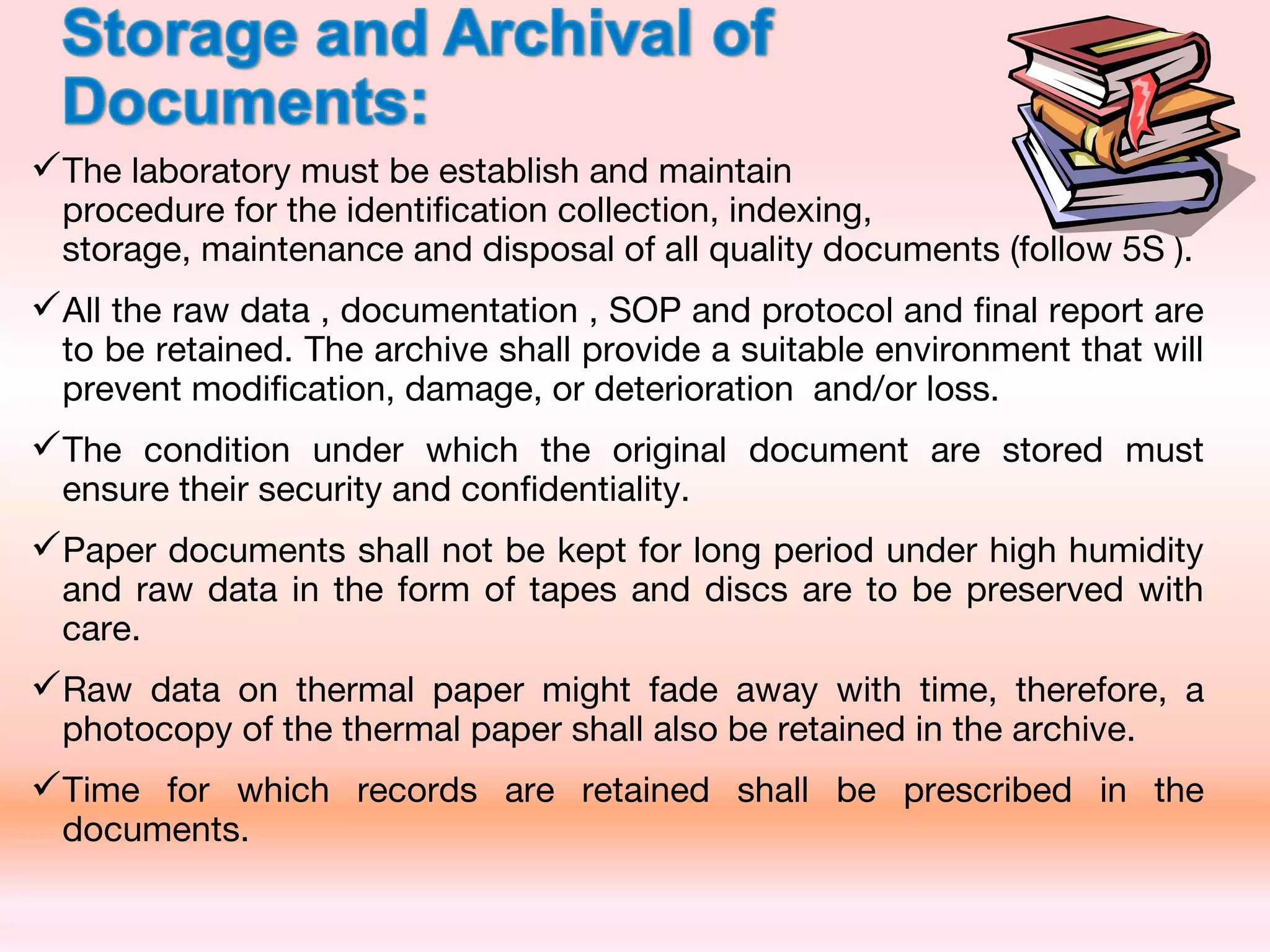 The laboratory must be establish and maintain
procedure for the identification collection, indexing, retrieval,
storage, maintenance and disposal of all quality documents (follow 5S ).
All the raw data , documentation , SOP and protocol and final report are
to be retained. The archive shall provide a suitable environment that will
prevent modification, damage, or deterioration and/or loss.
The condition under which the original document are stored must
ensure their security and confidentiality.
Paper documents shall not be kept for long period under high humidity
and raw data in the form of tapes and discs are to be preserved with
care.
Raw data on thermal paper might fade away with time, therefore, a
photocopy of the thermal paper shall also be retained in the archive.
Time for which records are retained shall be prescribed in the
documents.
 