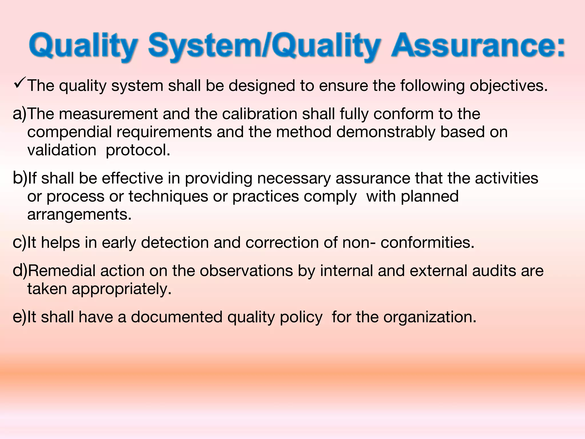 The quality system shall be designed to ensure the following objectives.
a)The measurement and the calibration shall fully conform to the
compendial requirements and the method demonstrably based on
validation protocol.
b)If shall be effective in providing necessary assurance that the activities
or process or techniques or practices comply with planned
arrangements.
c)It helps in early detection and correction of non- conformities.
d)Remedial action on the observations by internal and external audits are
taken appropriately.
e)It shall have a documented quality policy for the organization.
 