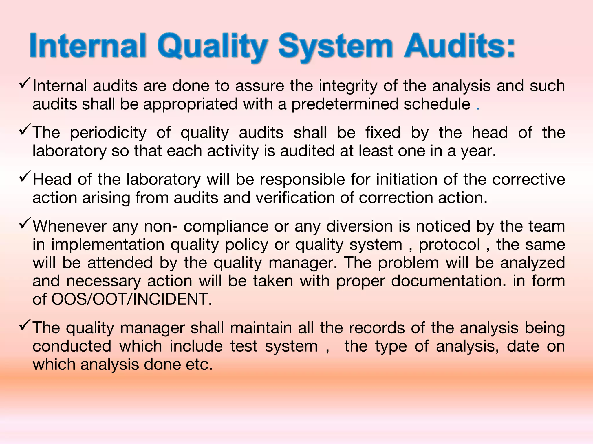 Internal audits are done to assure the integrity of the analysis and such
audits shall be appropriated with a predetermined schedule .
The periodicity of quality audits shall be fixed by the head of the
laboratory so that each activity is audited at least one in a year.
Head of the laboratory will be responsible for initiation of the corrective
action arising from audits and verification of correction action.
Whenever any non- compliance or any diversion is noticed by the team
in implementation quality policy or quality system , protocol , the same
will be attended by the quality manager. The problem will be analyzed
and necessary action will be taken with proper documentation. in form
of OOS/OOT/INCIDENT.
The quality manager shall maintain all the records of the analysis being
conducted which include test system , the type of analysis, date on
which analysis done etc.
 