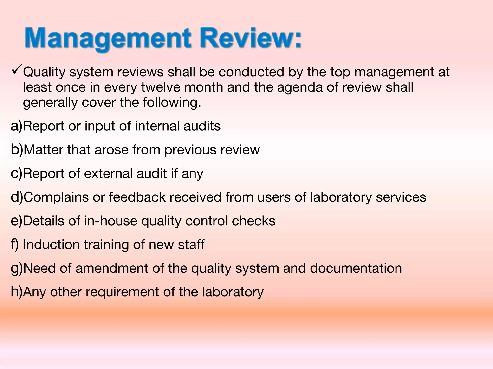 Quality system reviews shall be conducted by the top management at
least once in every twelve month and the agenda of review shall
generally cover the following.
a)Report or input of internal audits
b)Matter that arose from previous review
c)Report of external audit if any
d)Complains or feedback received from users of laboratory services
e)Details of in-house quality control checks
f) Induction training of new staff
g)Need of amendment of the quality system and documentation
h)Any other requirement of the laboratory
 