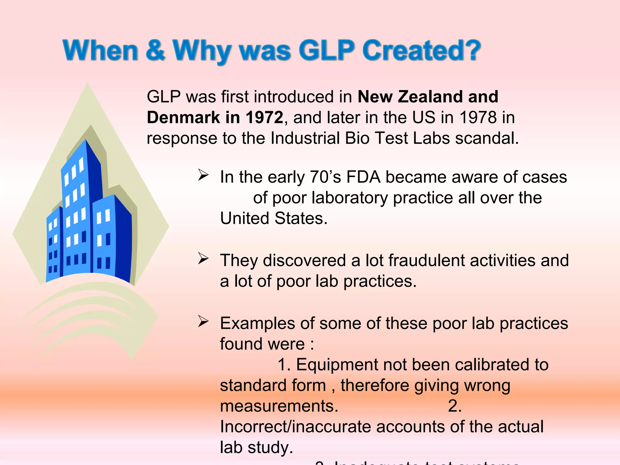 In the early 70’s FDA became aware of cases
of poor laboratory practice all over the
United States.
 They discovered a lot fraudulent activities and
a lot of poor lab practices.
 Examples of some of these poor lab practices
found were :
1. Equipment not been calibrated to
standard form , therefore giving wrong
measurements. 2.
Incorrect/inaccurate accounts of the actual
lab study.
GLP was first introduced in New Zealand and
Denmark in 1972, and later in the US in 1978 in
response to the Industrial Bio Test Labs scandal.
 