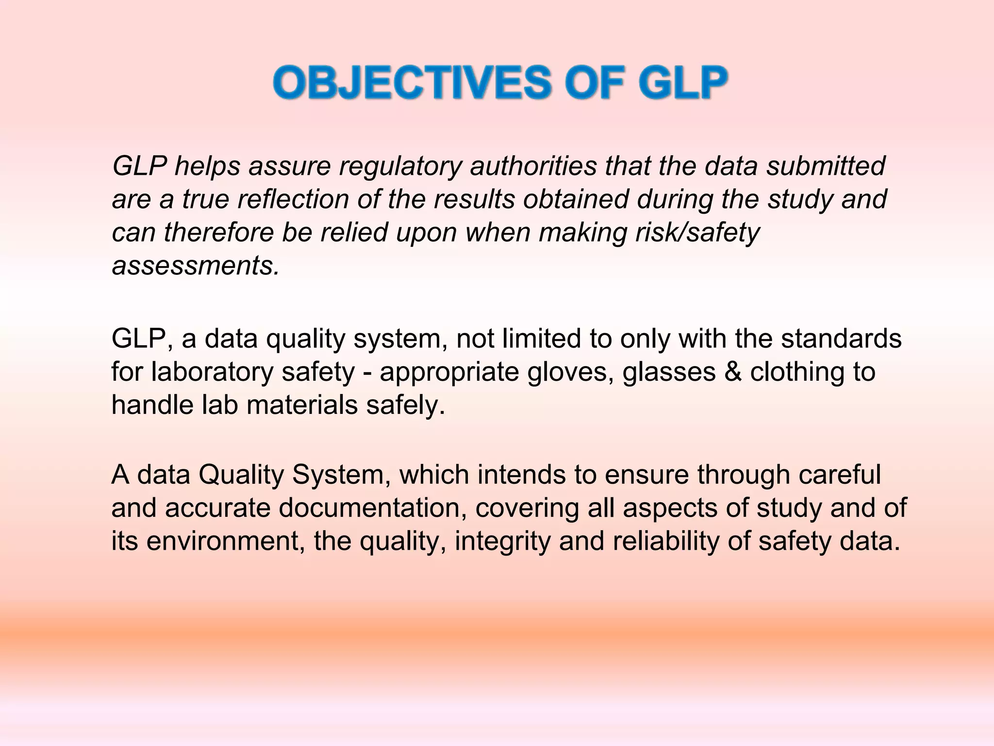 GLP helps assure regulatory authorities that the data submitted
are a true reflection of the results obtained during the study and
can therefore be relied upon when making risk/safety
assessments.
GLP, a data quality system, not limited to only with the standards
for laboratory safety - appropriate gloves, glasses & clothing to
handle lab materials safely.
A data Quality System, which intends to ensure through careful
and accurate documentation, covering all aspects of study and of
its environment, the quality, integrity and reliability of safety data.
 