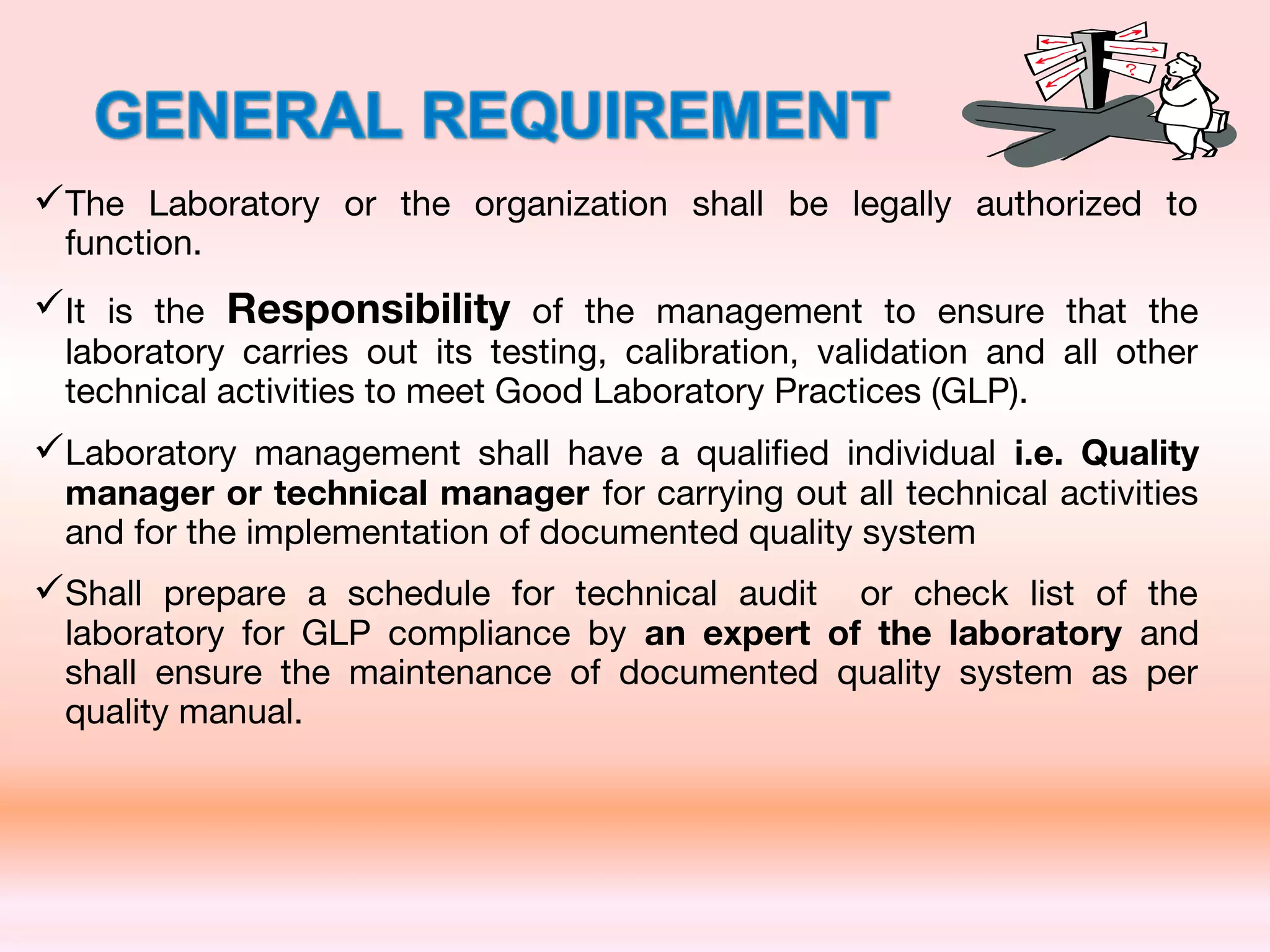 The Laboratory or the organization shall be legally authorized to
function.
It is the Responsibility of the management to ensure that the
laboratory carries out its testing, calibration, validation and all other
technical activities to meet Good Laboratory Practices (GLP).
Laboratory management shall have a qualified individual i.e. Quality
manager or technical manager for carrying out all technical activities
and for the implementation of documented quality system
Shall prepare a schedule for technical audit or check list of the
laboratory for GLP compliance by an expert of the laboratory and
shall ensure the maintenance of documented quality system as per
quality manual.
 