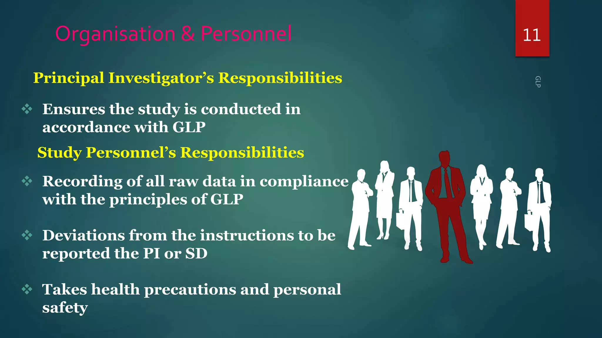 11Organisation & Personnel
 Ensures the study is conducted in
accordance with GLP
 Recording of all raw data in compliance
with the principles of GLP
 Deviations from the instructions to be
reported the PI or SD
 Takes health precautions and personal
safety
Study Personnel’s Responsibilities
Principal Investigator’s Responsibilities
 
