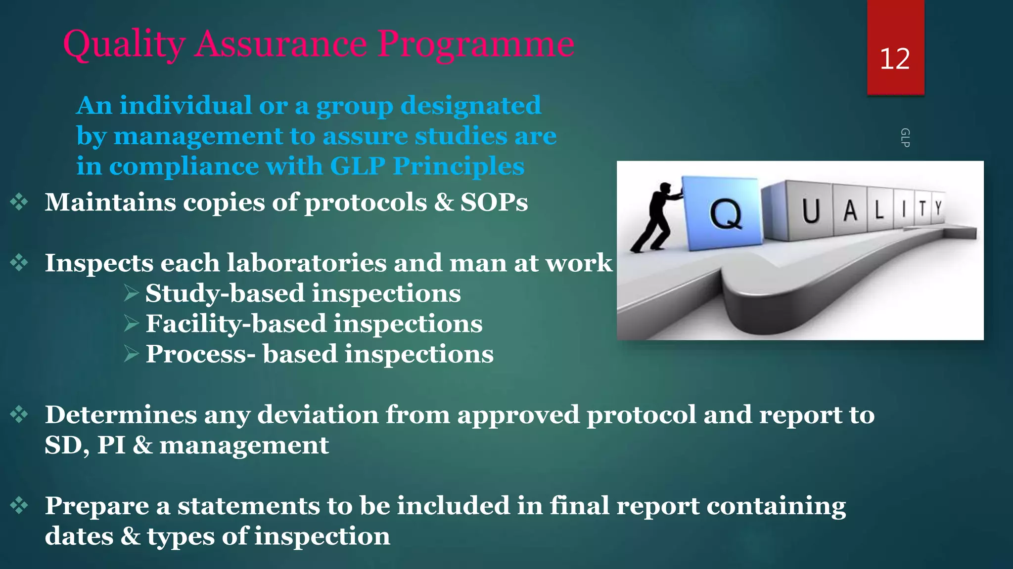 12Quality Assurance Programme
 Maintains copies of protocols & SOPs
 Inspects each laboratories and man at work –
Study-based inspections
Facility-based inspections
Process- based inspections
 Determines any deviation from approved protocol and report to
SD, PI & management
 Prepare a statements to be included in final report containing
dates & types of inspection
An individual or a group designated
by management to assure studies are
in compliance with GLP Principles
 