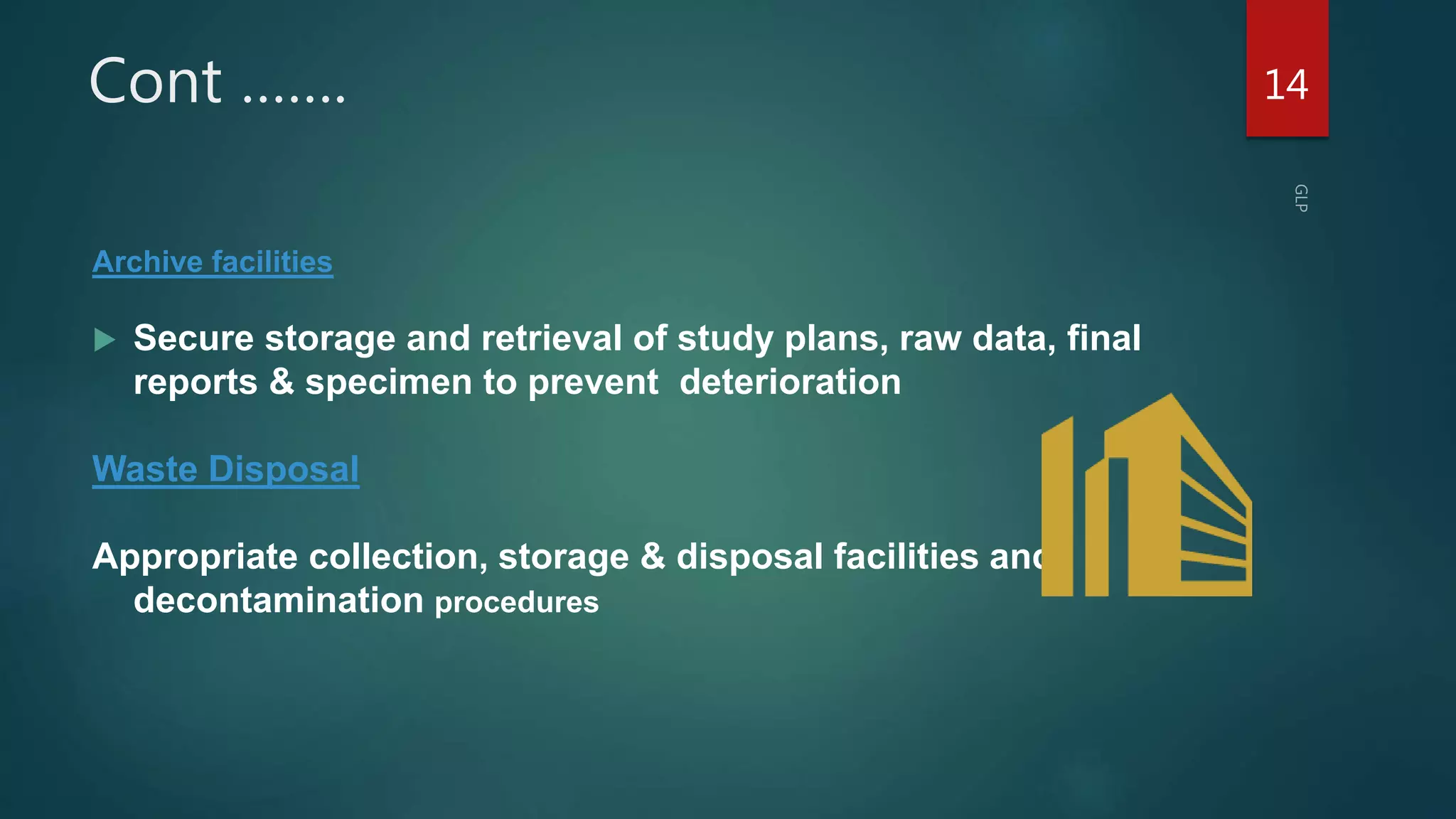 Cont …….
Archive facilities
 Secure storage and retrieval of study plans, raw data, final
reports & specimen to prevent deterioration
Waste Disposal
Appropriate collection, storage & disposal facilities and
decontamination procedures
14
 