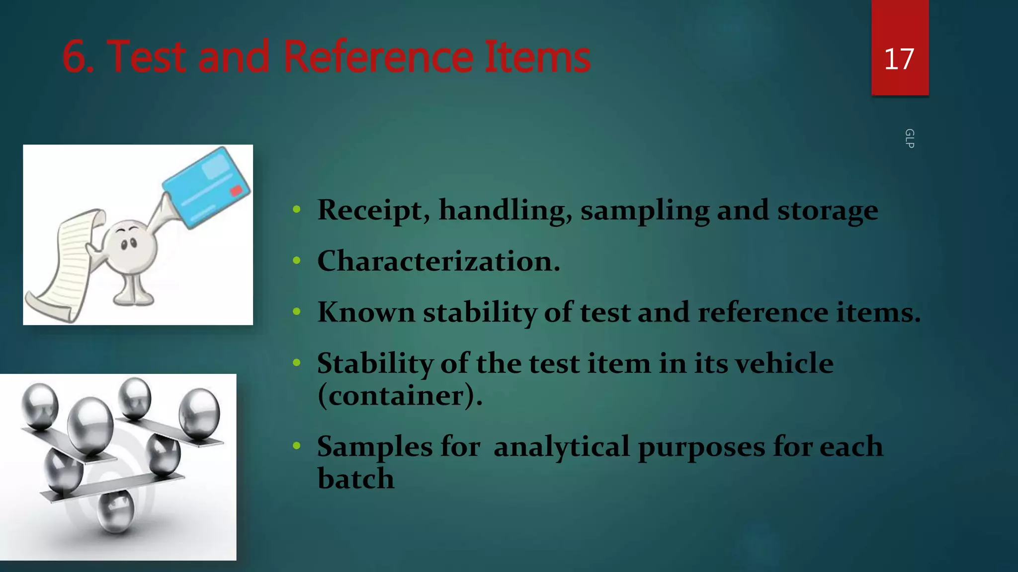 6. Test and Reference Items 17
• Receipt, handling, sampling and storage
• Characterization.
• Known stability of test and reference items.
• Stability of the test item in its vehicle
(container).
• Samples for analytical purposes for each
batch
 