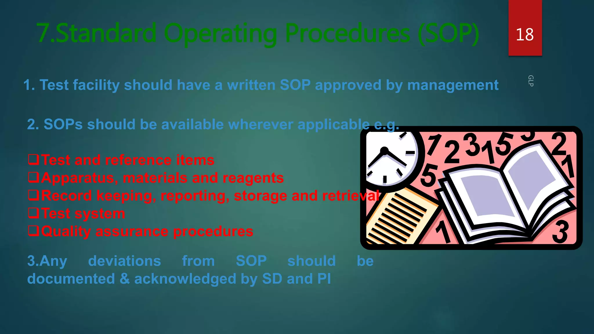 7.Standard Operating Procedures (SOP) 18
1. Test facility should have a written SOP approved by management
2. SOPs should be available wherever applicable e.g.
Test and reference items
Apparatus, materials and reagents
Record keeping, reporting, storage and retrieval
Test system
Quality assurance procedures
3.Any deviations from SOP should be
documented & acknowledged by SD and PI
 
