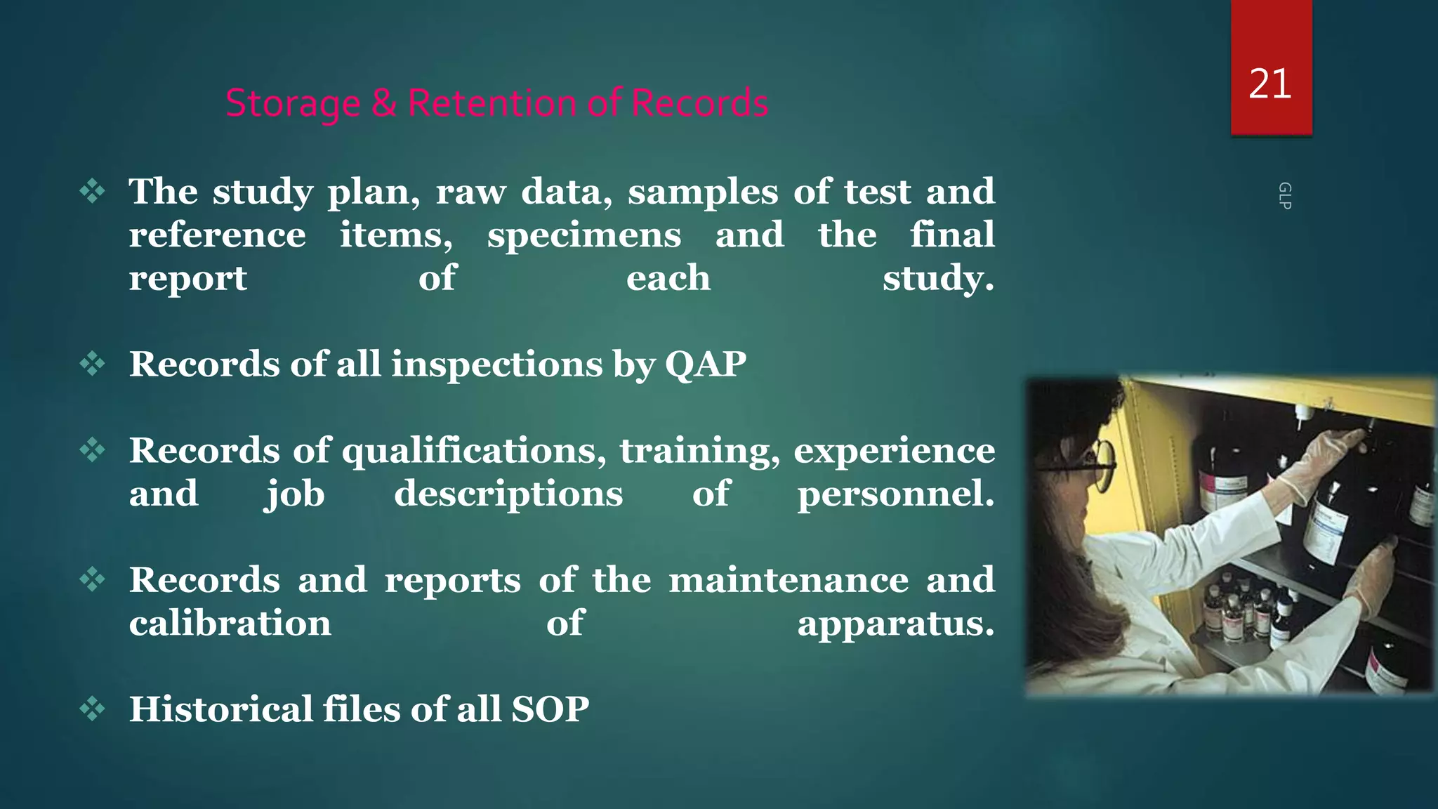 21Storage & Retention of Records
 The study plan, raw data, samples of test and
reference items, specimens and the final
report of each study.
 Records of all inspections by QAP
 Records of qualifications, training, experience
and job descriptions of personnel.
 Records and reports of the maintenance and
calibration of apparatus.
 Historical files of all SOP
 