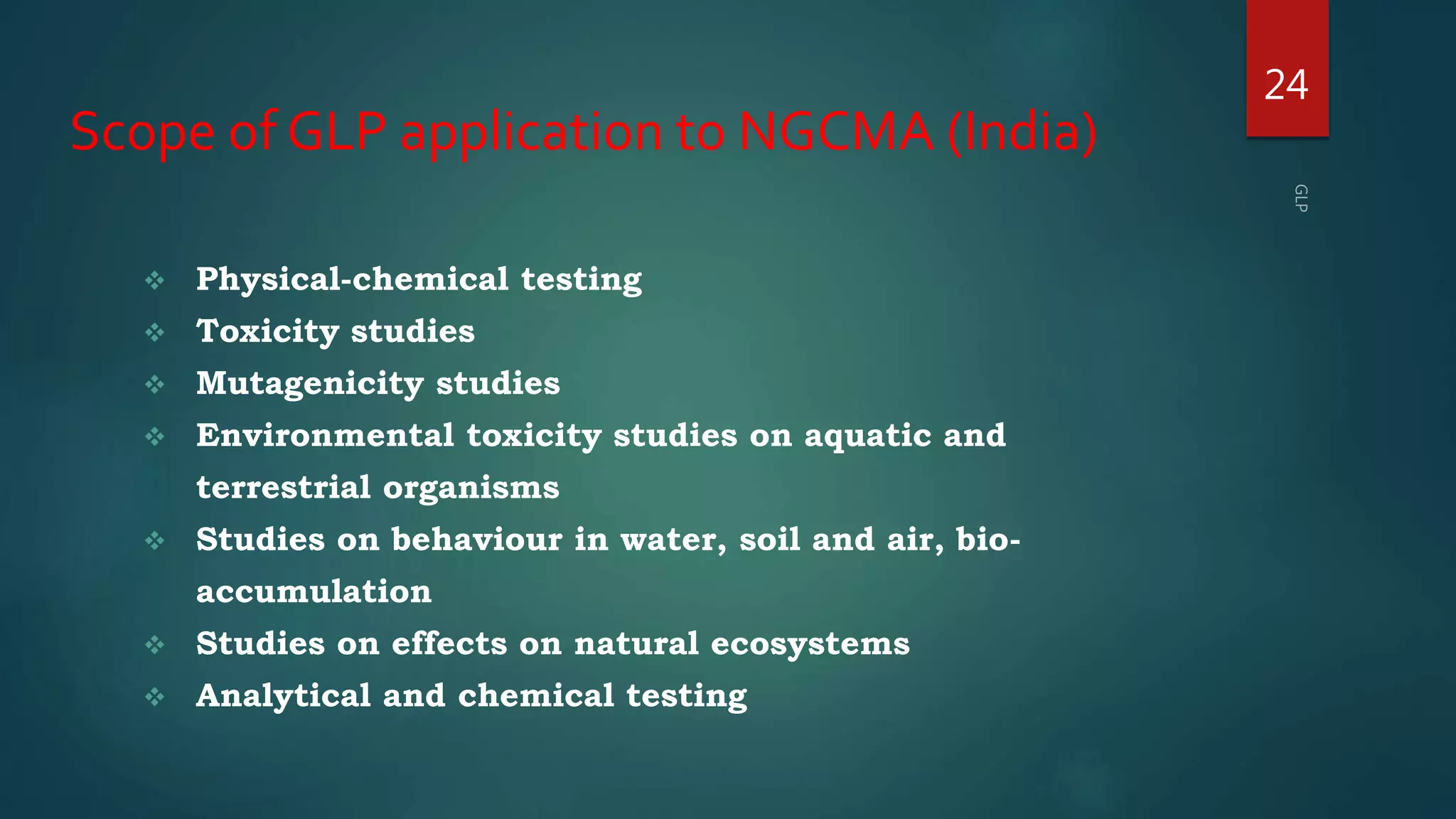Scope of GLP application to NGCMA (India)
 Physical-chemical testing
 Toxicity studies
 Mutagenicity studies
 Environmental toxicity studies on aquatic and
terrestrial organisms
 Studies on behaviour in water, soil and air, bio-
accumulation
 Studies on effects on natural ecosystems
 Analytical and chemical testing
24
 