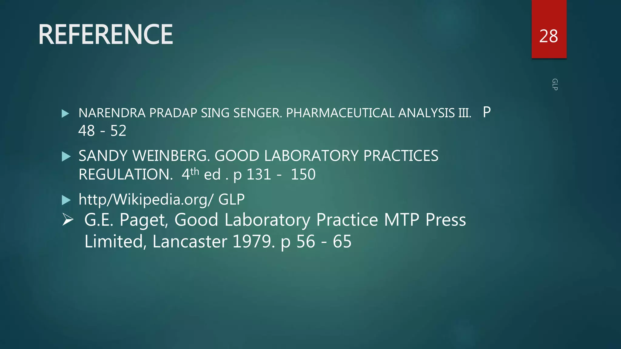 REFERENCE
 NARENDRA PRADAP SING SENGER. PHARMACEUTICAL ANALYSIS III. P
48 - 52
 SANDY WEINBERG. GOOD LABORATORY PRACTICES
REGULATION. 4th ed . p 131 - 150
 http/Wikipedia.org/ GLP
28
 G.E. Paget, Good Laboratory Practice MTP Press
Limited, Lancaster 1979. p 56 - 65
 