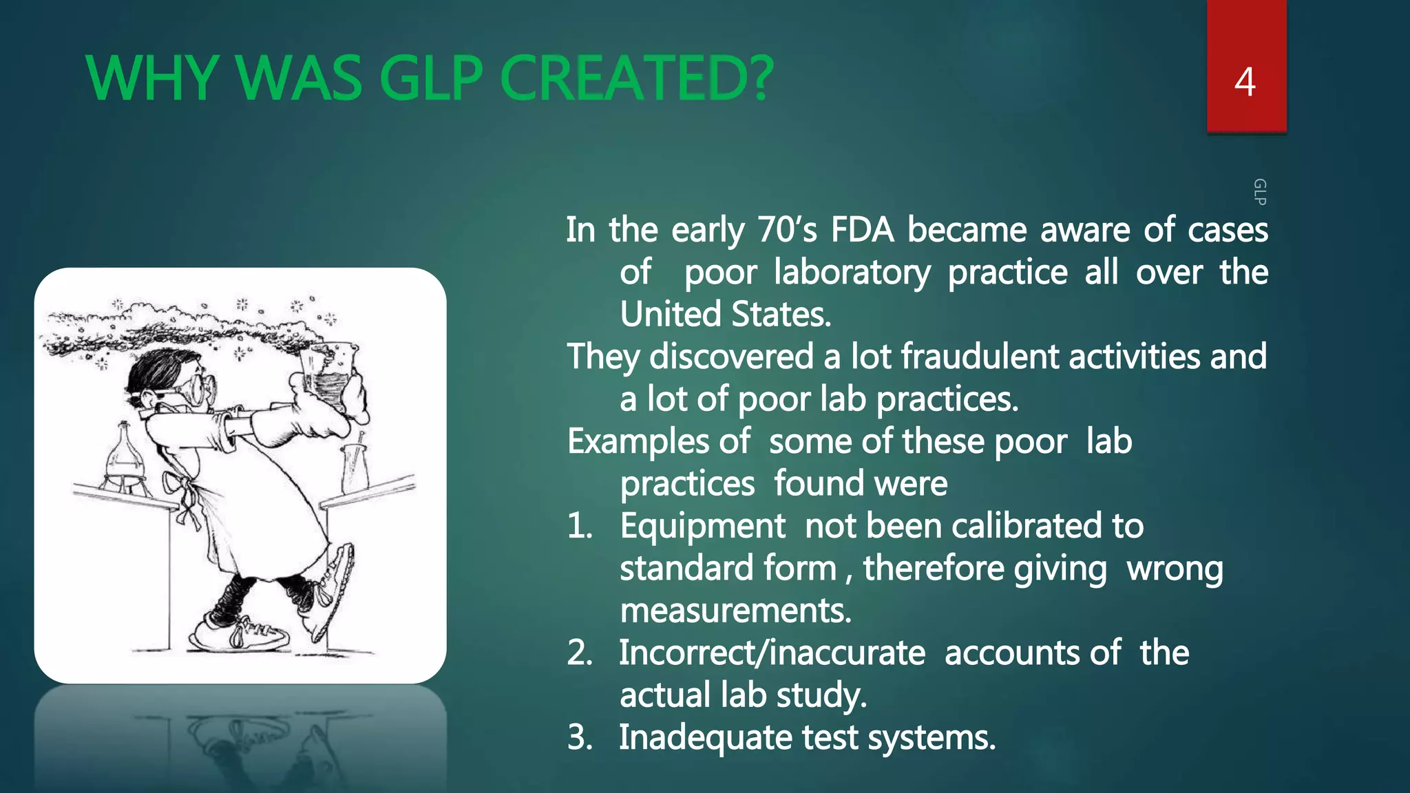 WHY WAS GLP CREATED? 4
In the early 70’s FDA became aware of cases
of poor laboratory practice all over the
United States.
They discovered a lot fraudulent activities and
a lot of poor lab practices.
Examples of some of these poor lab
practices found were
1. Equipment not been calibrated to
standard form , therefore giving wrong
measurements.
2. Incorrect/inaccurate accounts of the
actual lab study.
3. Inadequate test systems.
 