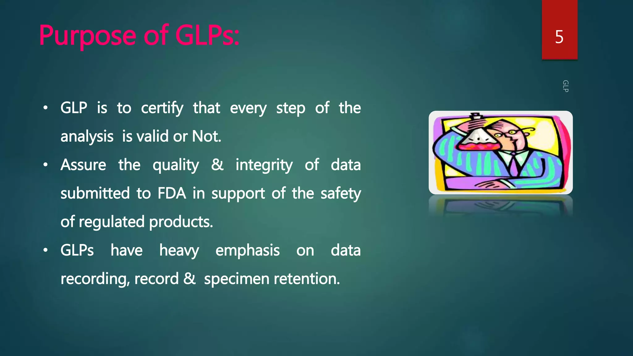 Purpose of GLPs: 5
• GLP is to certify that every step of the
analysis is valid or Not.
• Assure the quality & integrity of data
submitted to FDA in support of the safety
of regulated products.
• GLPs have heavy emphasis on data
recording, record & specimen retention.
 
