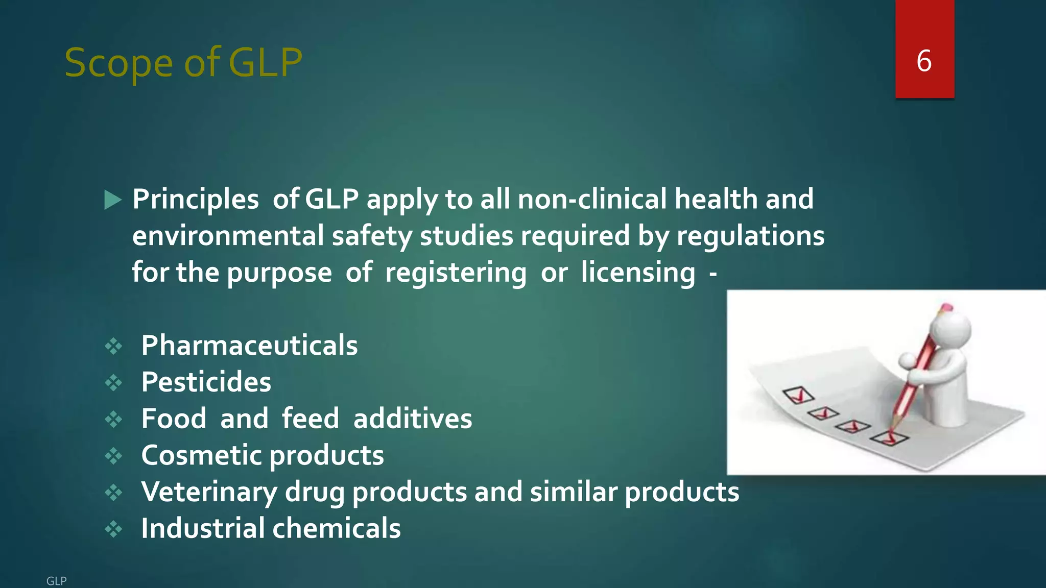Scope of GLP
 Principles of GLP apply to all non-clinical health and
environmental safety studies required by regulations
for the purpose of registering or licensing -
 Pharmaceuticals
 Pesticides
 Food and feed additives
 Cosmetic products
 Veterinary drug products and similar products
 Industrial chemicals
6
 