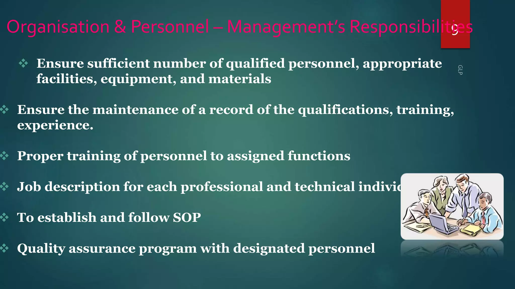 9Organisation & Personnel – Management’s Responsibilities
 Ensure sufficient number of qualified personnel, appropriate
facilities, equipment, and materials
 Ensure the maintenance of a record of the qualifications, training,
experience.
 Proper training of personnel to assigned functions
 Job description for each professional and technical individual.
 To establish and follow SOP
 Quality assurance program with designated personnel
 