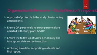 10
Organisation & Personnel – Study Director’s responsib
 Approval of protocols & the study plan including
amendments
 Ensure QA personnel and study personnel are
updated with study plans & SOP
 Ensure the follow up of SOPs periodically and
take appropriate corrective action
 Archiving Raw data, supporting materials and
final report.
 