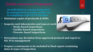 12Quality Assurance Programme
 Maintains copies of protocols & SOPs
 Inspects each laboratories and man at work –
Study-based inspections
Facility-based inspections
Process- based inspections
 Determines any deviation from approved protocol and report to
SD, PI & management
 Prepare a statements to be included in final report containing
dates & types of inspection
An individual or a group designated
by management to assure studies are
in compliance with GLP Principles
 
