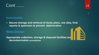 Cont …….
Archive facilities
 Secure storage and retrieval of study plans, raw data, final
reports & specimen to prevent deterioration
Waste Disposal
Appropriate collection, storage & disposal facilities and
decontamination procedures
14
 