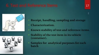 6. Test and Reference Items 17
• Receipt, handling, sampling and storage
• Characterization.
• Known stability of test and reference items.
• Stability of the test item in its vehicle
(container).
• Samples for analytical purposes for each
batch
 