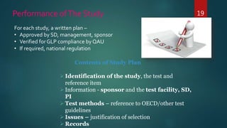 19Performance ofThe Study
For each study, a written plan –
• Approved by SD, management, sponsor
• Verified for GLP compliance by QAU
• If required, national regulation
Contents of Study Plan
Identification of the study, the test and
reference item
Information - sponsor and the test facility, SD,
PI
Test methods – reference to OECD/other test
guidelines
Issues – justification of selection
Records
 
