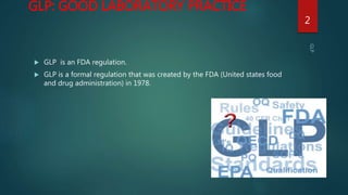 GLP: GOOD LABORATORY PRACTICE
 GLP is an FDA regulation.
 GLP is a formal regulation that was created by the FDA (United states food
and drug administration) in 1978.
2
 