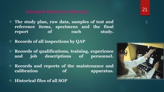 21Storage & Retention of Records
 The study plan, raw data, samples of test and
reference items, specimens and the final
report of each study.
 Records of all inspections by QAP
 Records of qualifications, training, experience
and job descriptions of personnel.
 Records and reports of the maintenance and
calibration of apparatus.
 Historical files of all SOP
 