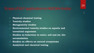 Scope of GLP application to NGCMA (India)
 Physical-chemical testing
 Toxicity studies
 Mutagenicity studies
 Environmental toxicity studies on aquatic and
terrestrial organisms
 Studies on behaviour in water, soil and air, bio-
accumulation
 Studies on effects on natural ecosystems
 Analytical and chemical testing
24
 
