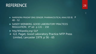 REFERENCE
 NARENDRA PRADAP SING SENGER. PHARMACEUTICAL ANALYSIS III. P
48 - 52
 SANDY WEINBERG. GOOD LABORATORY PRACTICES
REGULATION. 4th ed . p 131 - 150
 http/Wikipedia.org/ GLP
28
 G.E. Paget, Good Laboratory Practice MTP Press
Limited, Lancaster 1979. p 56 - 65
 