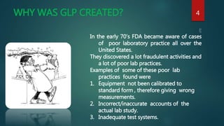 WHY WAS GLP CREATED? 4
In the early 70’s FDA became aware of cases
of poor laboratory practice all over the
United States.
They discovered a lot fraudulent activities and
a lot of poor lab practices.
Examples of some of these poor lab
practices found were
1. Equipment not been calibrated to
standard form , therefore giving wrong
measurements.
2. Incorrect/inaccurate accounts of the
actual lab study.
3. Inadequate test systems.
 