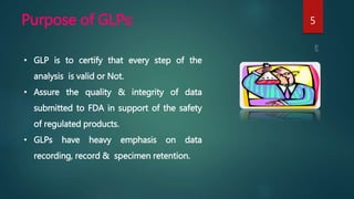 Purpose of GLPs: 5
• GLP is to certify that every step of the
analysis is valid or Not.
• Assure the quality & integrity of data
submitted to FDA in support of the safety
of regulated products.
• GLPs have heavy emphasis on data
recording, record & specimen retention.
 