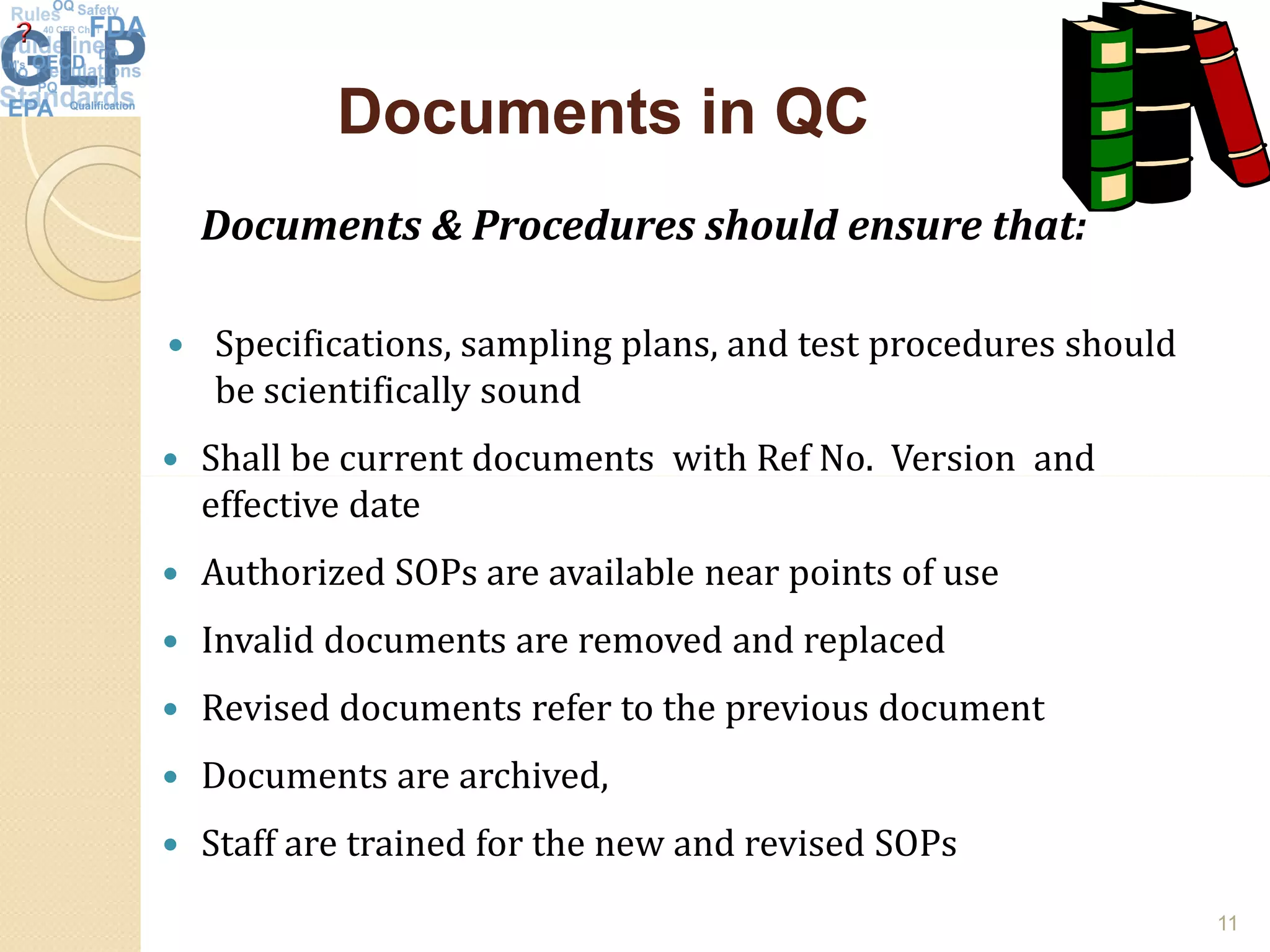 Documents in QCDocuments in QC
Documents & Procedures should ensure that:
 Specifications, sampling plans, and test procedures should
be scientifically sound
 Shall be current documents with Ref No. Version and Shall be current documents with Ref No. Version and
effective date
 Authorized SOPs are available near points of use
 Invalid documents are removed and replaced
 Revised documents refer to the previous document
 Documents are archived,
 Staff are trained for the new and revised SOPs
11
 