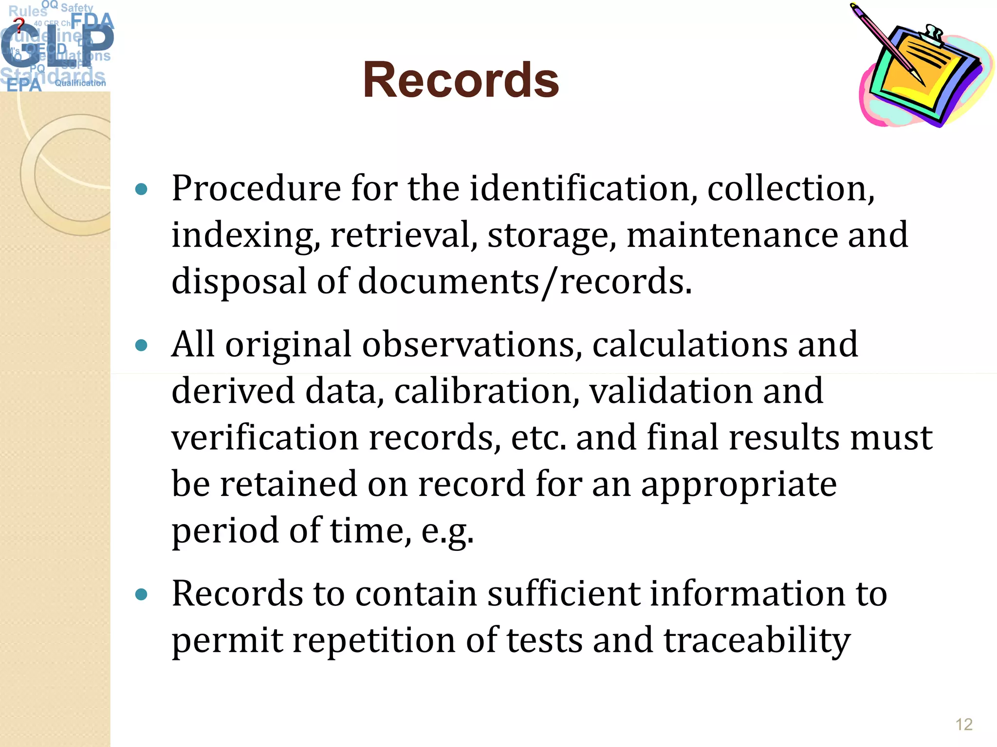 RecordsRecords
 Procedure for the identification, collection,
indexing, retrieval, storage, maintenance and
disposal of documents/records.
 All original observations, calculations and
derived data, calibration, validation andderived data, calibration, validation and
verification records, etc. and final results must
be retained on record for an appropriate
period of time, e.g.
 Records to contain sufficient information to
permit repetition of tests and traceability
12
 