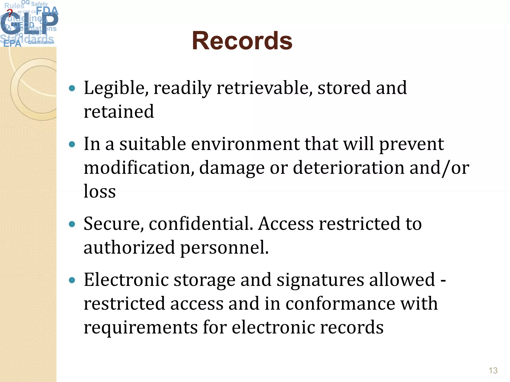 RecordsRecords
 Legible, readily retrievable, stored and
retained
 In a suitable environment that will prevent
modification, damage or deterioration and/or
lossloss
 Secure, confidential. Access restricted to
authorized personnel.
 Electronic storage and signatures allowed -
restricted access and in conformance with
requirements for electronic records
13
 