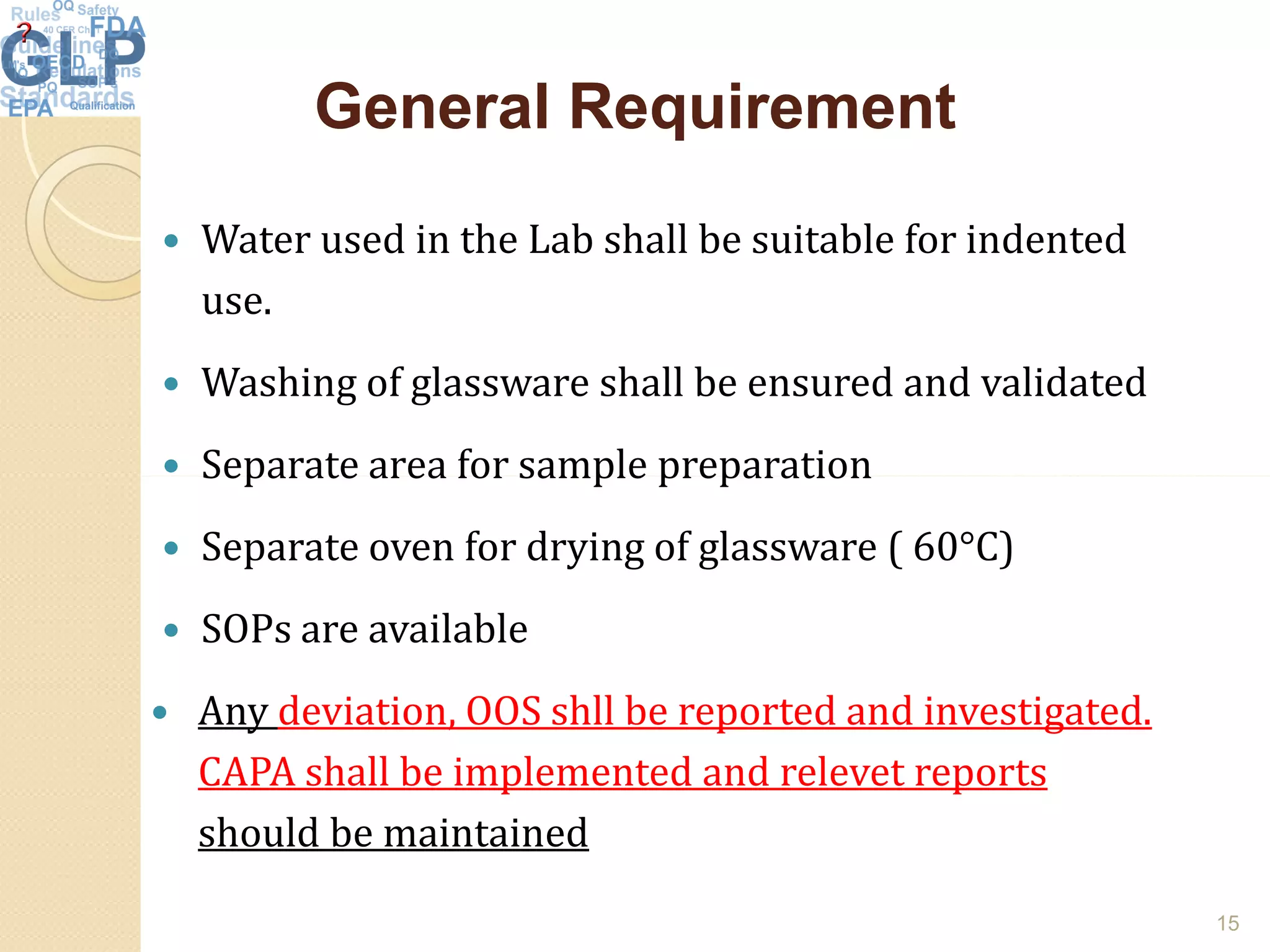 General RequirementGeneral Requirement
 Water used in the Lab shall be suitable for indented
use.
 Washing of glassware shall be ensured and validated
 Separate area for sample preparation Separate area for sample preparation
 Separate oven for drying of glassware ( 60°C)
 SOPs are available
 Any deviation, OOS shll be reported and investigated.
CAPA shall be implemented and relevet reports
should be maintained
15
 