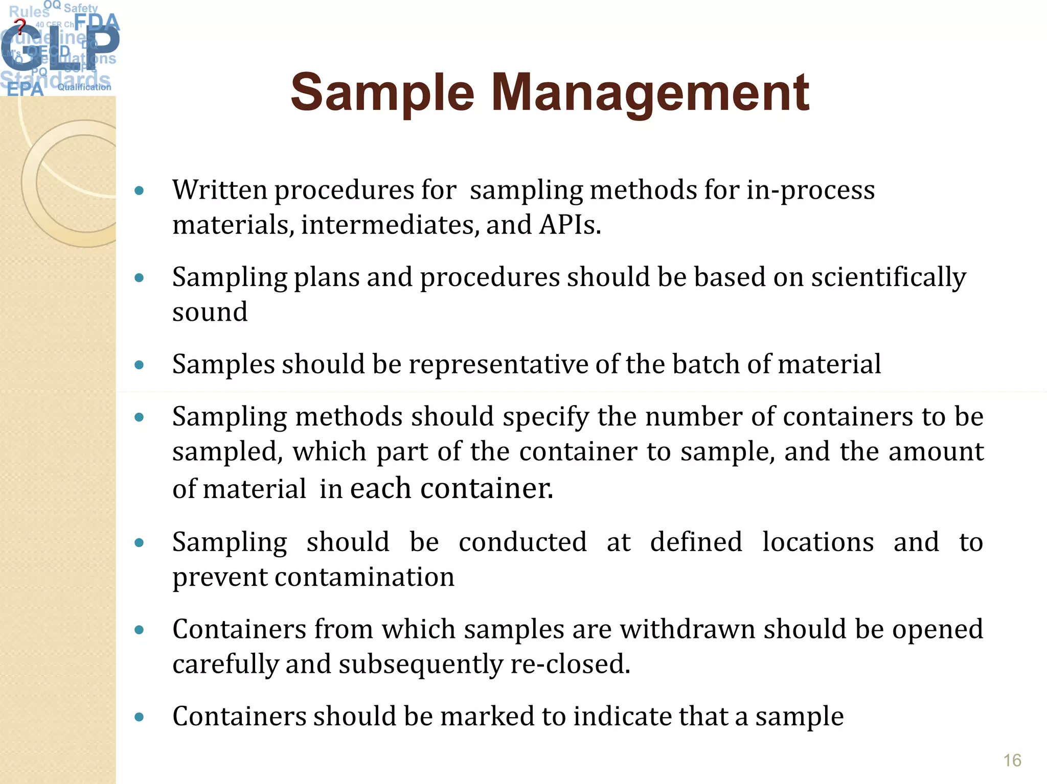 Sample ManagementSample Management
 Written procedures for sampling methods for in-process
materials, intermediates, and APIs.
 Sampling plans and procedures should be based on scientifically
sound
 Samples should be representative of the batch of material
 Sampling methods should specify the number of containers to be
sampled, which part of the container to sample, and the amount
of material in each container.
 Sampling should be conducted at defined locations and to
prevent contamination
 Containers from which samples are withdrawn should be opened
carefully and subsequently re-closed.
 Containers should be marked to indicate that a sample
16
 