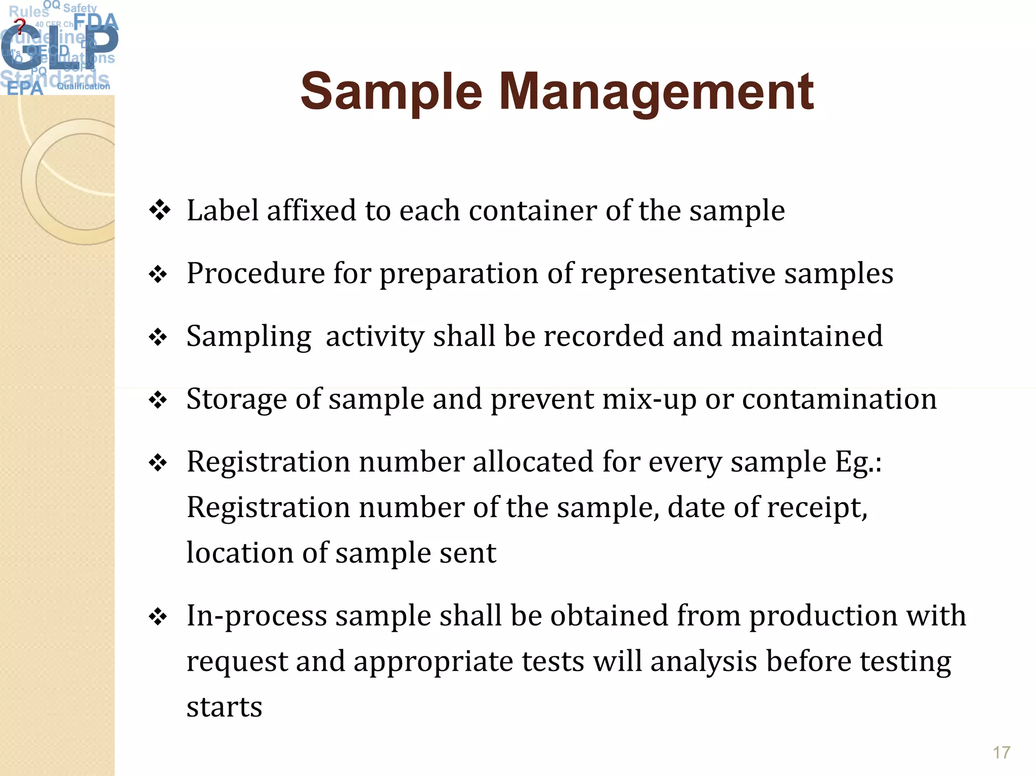 Sample ManagementSample Management
 Label affixed to each container of the sample
 Procedure for preparation of representative samples
 Sampling activity shall be recorded and maintained
 Storage of sample and prevent mix-up or contamination Storage of sample and prevent mix-up or contamination
 Registration number allocated for every sample Eg.:
Registration number of the sample, date of receipt,
location of sample sent
 In-process sample shall be obtained from production with
request and appropriate tests will analysis before testing
starts
17
 