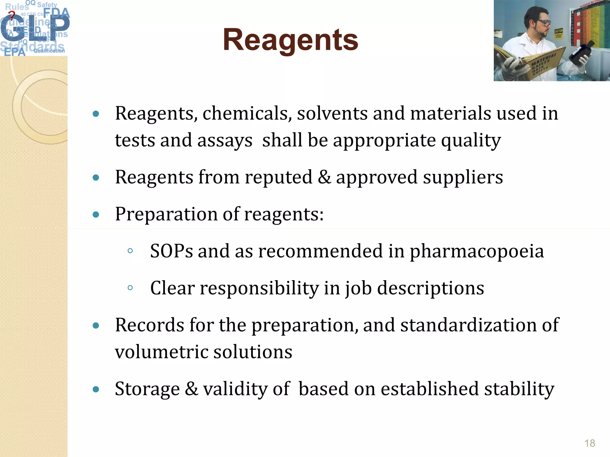 ReagentsReagents
 Reagents, chemicals, solvents and materials used in
tests and assays shall be appropriate quality
 Reagents from reputed & approved suppliers
 Preparation of reagents:
◦ SOPs and as recommended in pharmacopoeia
◦ Clear responsibility in job descriptions
 Records for the preparation, and standardization of
volumetric solutions
 Storage & validity of based on established stability
18
 