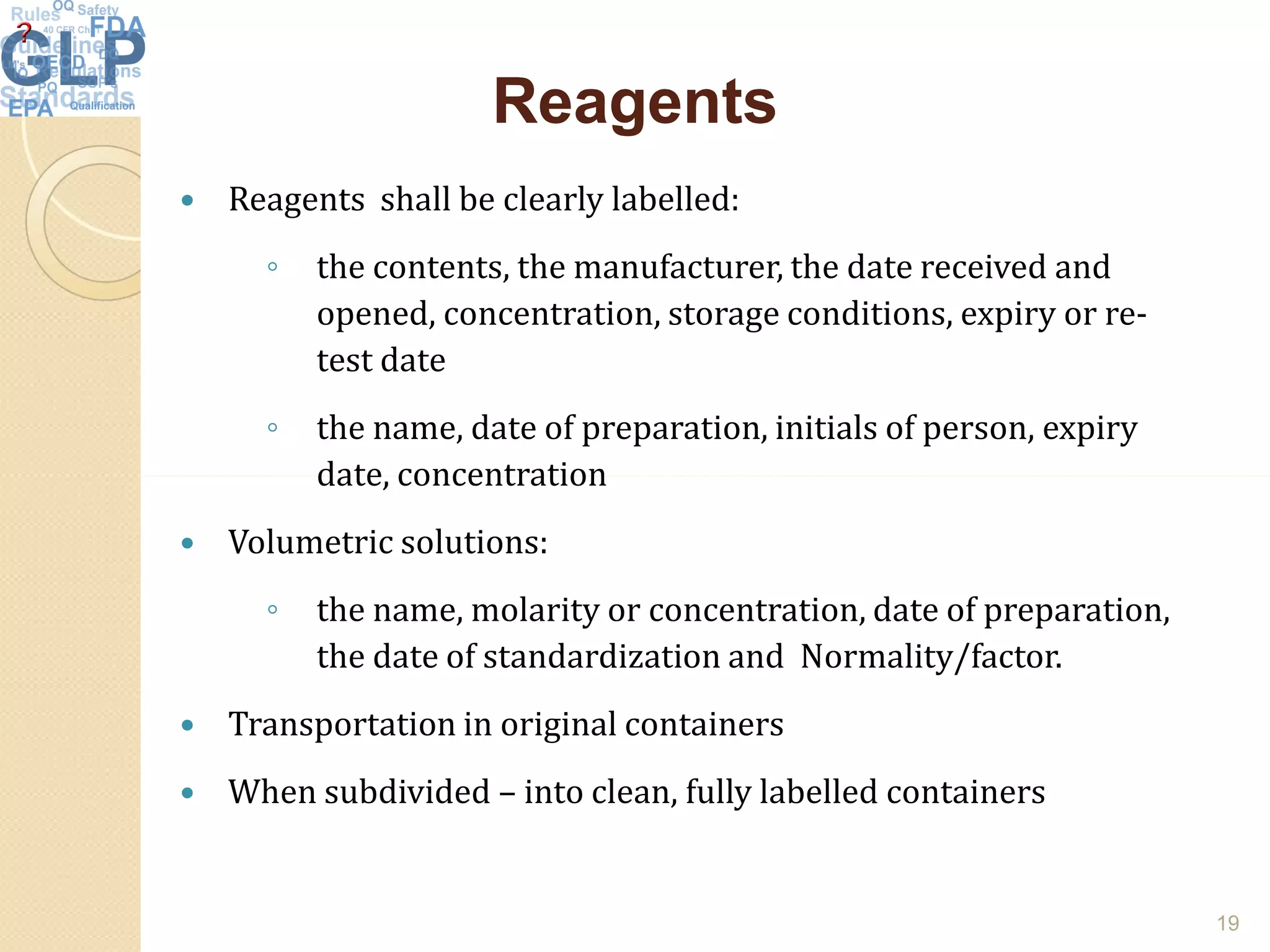 ReagentsReagents
 Reagents shall be clearly labelled:
◦ the contents, the manufacturer, the date received and
opened, concentration, storage conditions, expiry or re-
test date
◦ the name, date of preparation, initials of person, expiry
date, concentrationdate, concentration
 Volumetric solutions:
◦ the name, molarity or concentration, date of preparation,
the date of standardization and Normality/factor.
 Transportation in original containers
 When subdivided – into clean, fully labelled containers
19
 