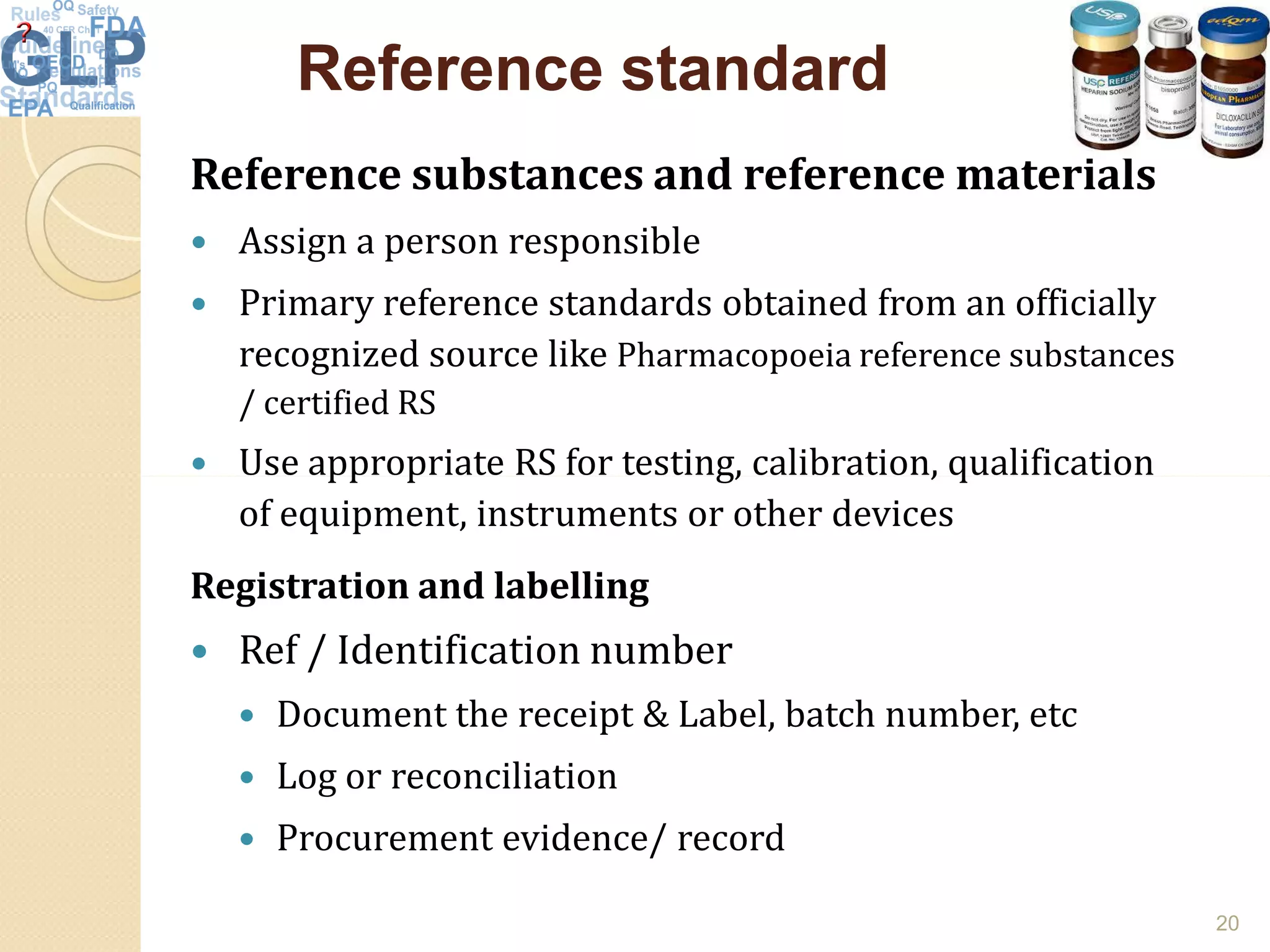 Reference standardReference standard
Reference substances and reference materials
 Assign a person responsible
 Primary reference standards obtained from an officially
recognized source like Pharmacopoeia reference substances
/ certified RS
 Use appropriate RS for testing, calibration, qualification Use appropriate RS for testing, calibration, qualification
of equipment, instruments or other devices
Registration and labelling
 Ref / Identification number
 Document the receipt & Label, batch number, etc
 Log or reconciliation
 Procurement evidence/ record
20
 