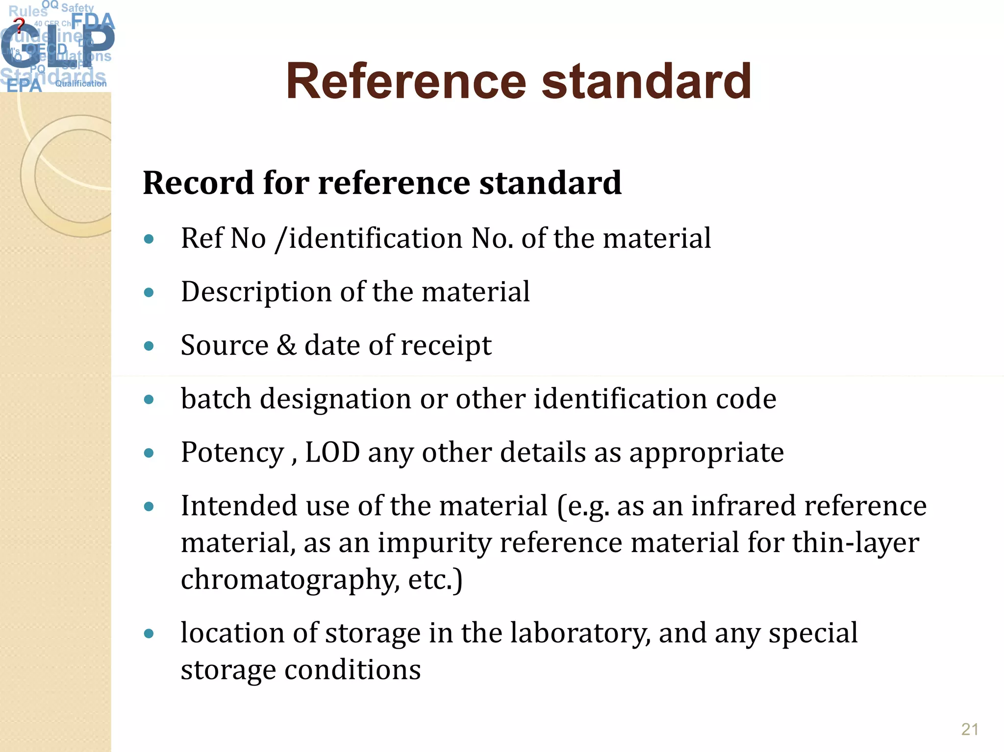 Reference standardReference standard
Record for reference standard
 Ref No /identification No. of the material
 Description of the material
 Source & date of receipt
 batch designation or other identification code
 Potency , LOD any other details as appropriate
 Intended use of the material (e.g. as an infrared reference
material, as an impurity reference material for thin-layer
chromatography, etc.)
 location of storage in the laboratory, and any special
storage conditions
21
 