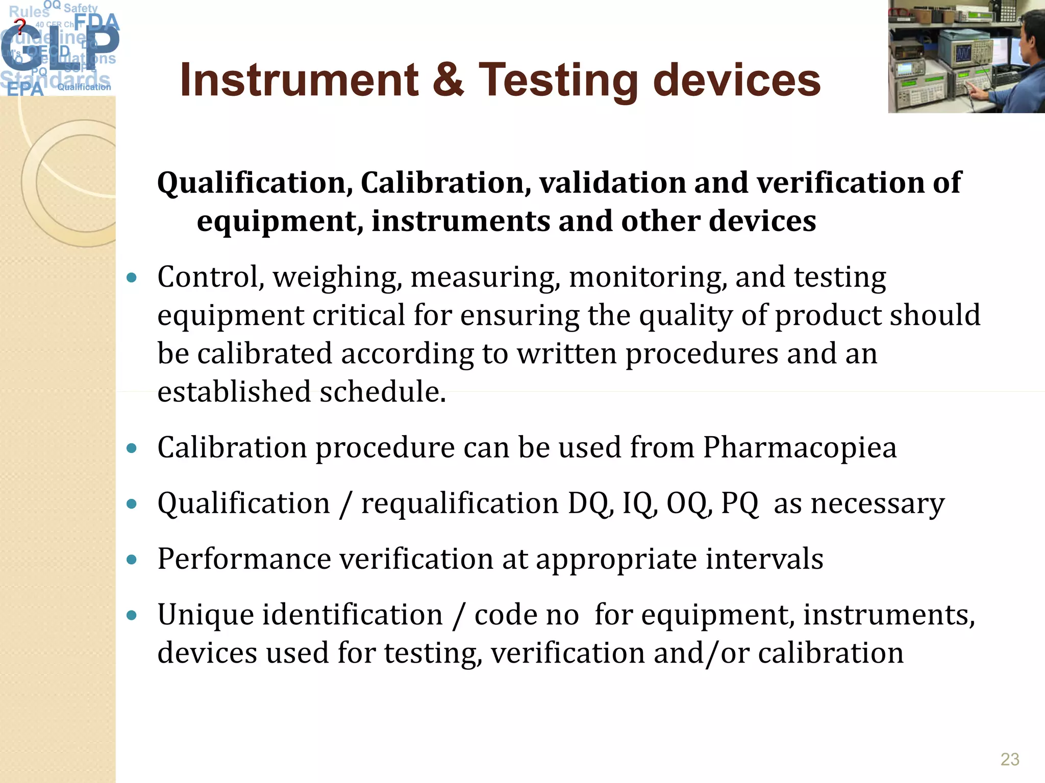 Instrument & Testing devicesInstrument & Testing devices
Qualification, Calibration, validation and verification of
equipment, instruments and other devices
 Control, weighing, measuring, monitoring, and testing
equipment critical for ensuring the quality of product should
be calibrated according to written procedures and an
established schedule.established schedule.
 Calibration procedure can be used from Pharmacopiea
 Qualification / requalification DQ, IQ, OQ, PQ as necessary
 Performance verification at appropriate intervals
 Unique identification / code no for equipment, instruments,
devices used for testing, verification and/or calibration
23
 