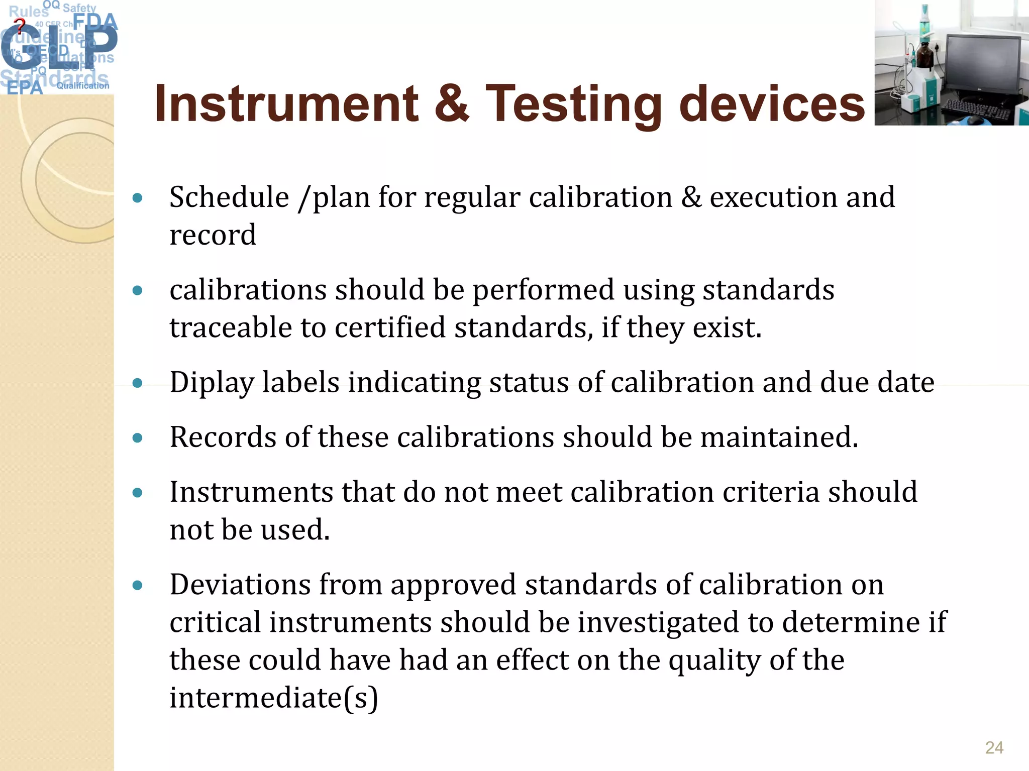 Instrument & Testing devicesInstrument & Testing devices
 Schedule /plan for regular calibration & execution and
record
 calibrations should be performed using standards
traceable to certified standards, if they exist.
 Diplay labels indicating status of calibration and due date Diplay labels indicating status of calibration and due date
 Records of these calibrations should be maintained.
 Instruments that do not meet calibration criteria should
not be used.
 Deviations from approved standards of calibration on
critical instruments should be investigated to determine if
these could have had an effect on the quality of the
intermediate(s)
24
 