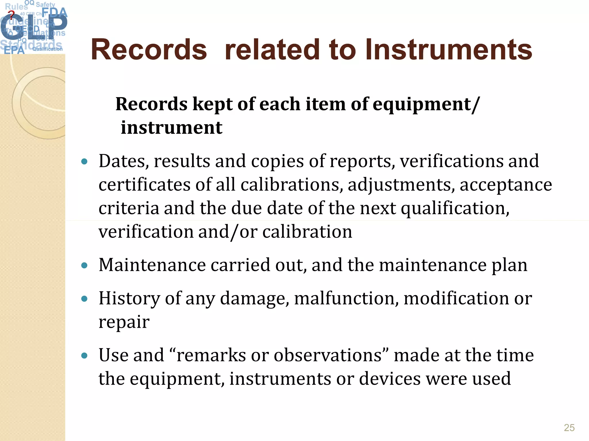 Records related to InstrumentsRecords related to Instruments
Records kept of each item of equipment/
instrument
 Dates, results and copies of reports, verifications and
certificates of all calibrations, adjustments, acceptance
criteria and the due date of the next qualification,
verification and/or calibrationverification and/or calibration
 Maintenance carried out, and the maintenance plan
 History of any damage, malfunction, modification or
repair
 Use and “remarks or observations” made at the time
the equipment, instruments or devices were used
25
 