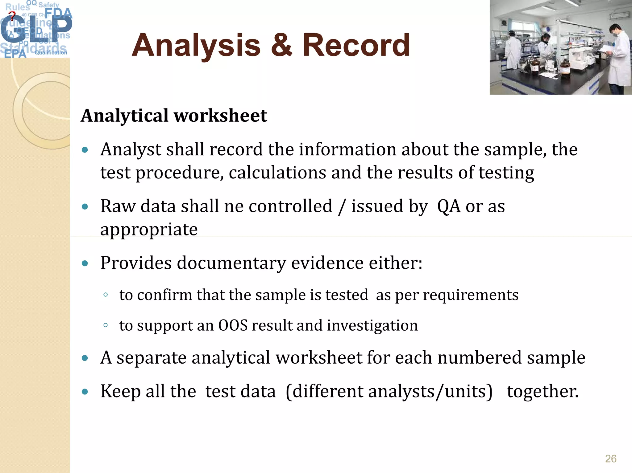 Analysis & RecordAnalysis & Record
Analytical worksheet
 Analyst shall record the information about the sample, the
test procedure, calculations and the results of testing
 Raw data shall ne controlled / issued by QA or as
appropriateappropriate
 Provides documentary evidence either:
◦ to confirm that the sample is tested as per requirements
◦ to support an OOS result and investigation
 A separate analytical worksheet for each numbered sample
 Keep all the test data (different analysts/units) together.
26
 