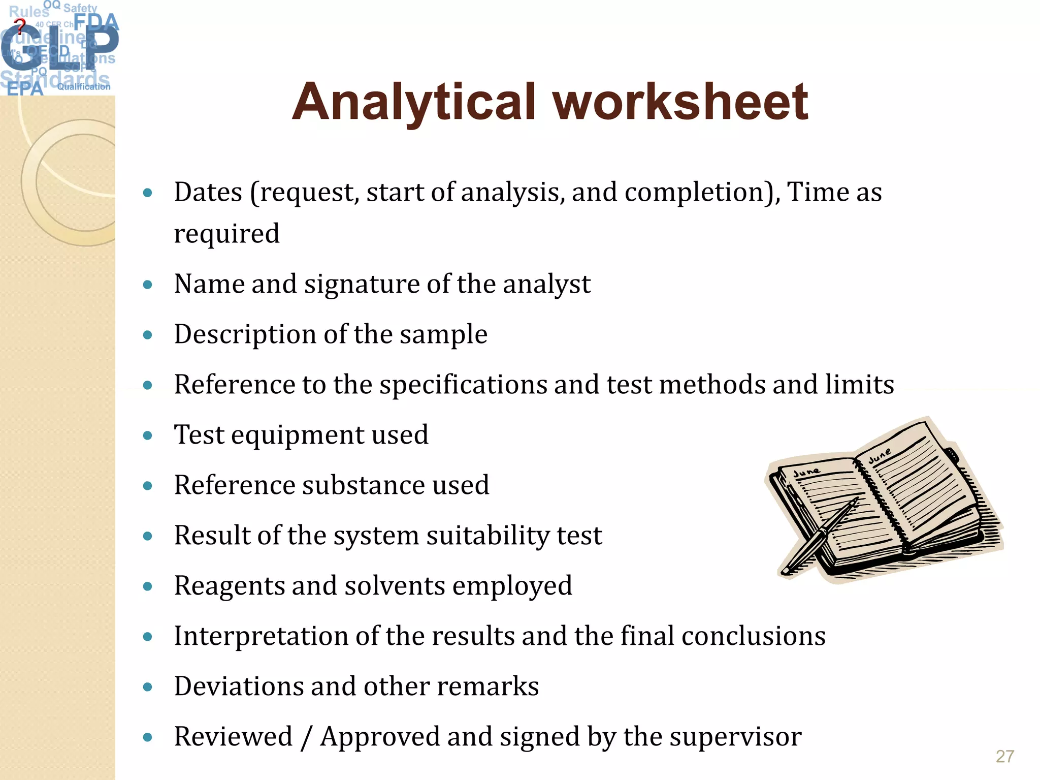 Analytical worksheetAnalytical worksheet
 Dates (request, start of analysis, and completion), Time as
required
 Name and signature of the analyst
 Description of the sample
 Reference to the specifications and test methods and limits Reference to the specifications and test methods and limits
 Test equipment used
 Reference substance used
 Result of the system suitability test
 Reagents and solvents employed
 Interpretation of the results and the final conclusions
 Deviations and other remarks
 Reviewed / Approved and signed by the supervisor
27
 